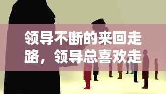 领导不断的来回走路,领导总喜欢走到我身边