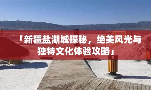 「新疆盐湖城探秘,绝美风光与独特文化体验攻略」