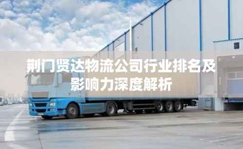 荆门贤达物流公司行业排名及影响力深度解析