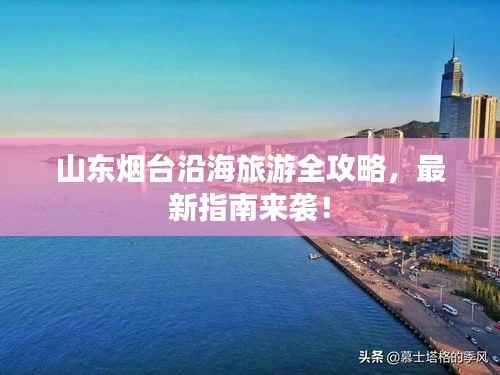 山东烟台沿海旅游全攻略,最新指南来袭!