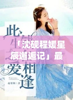 「沈砚程媛星辰邂逅记」最新章节抢先看,星辰大海中的深情相遇