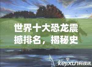 世界十大恐龙震撼排名,揭秘史前巨兽的霸主地位!